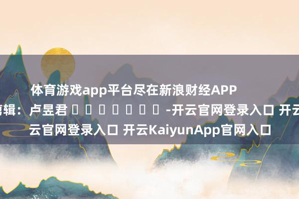 体育游戏app平台尽在新浪财经APP            						拖累剪辑：卢昱君 							-开云官网登录入口 开云KaiyunApp官网入口