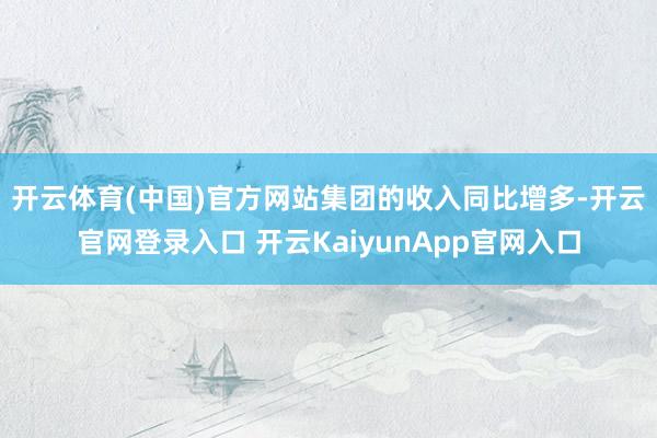 开云体育(中国)官方网站　　集团的收入同比增多-开云官网登录入口 开云KaiyunApp官网入口