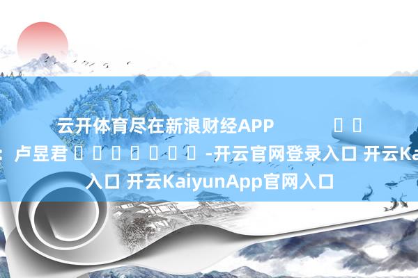 云开体育尽在新浪财经APP            						包袱裁剪：卢昱君 							-开云官网登录入口 开云KaiyunApp官网入口