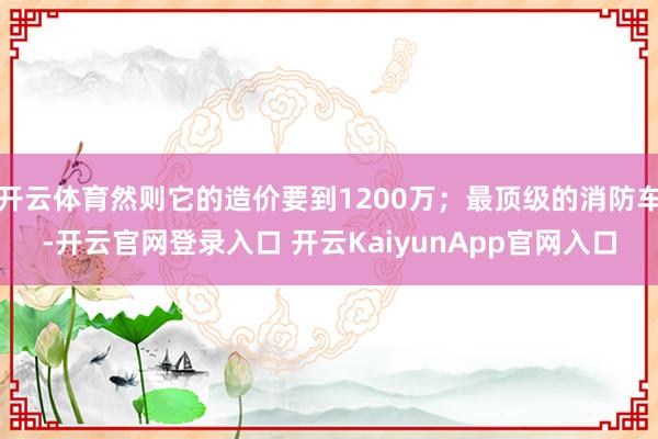 开云体育然则它的造价要到1200万；最顶级的消防车-开云官网登录入口 开云KaiyunApp官网入口