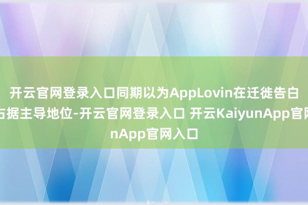 开云官网登录入口同期以为AppLovin在迁徙告白范围占据主导地位-开云官网登录入口 开云KaiyunApp官网入口