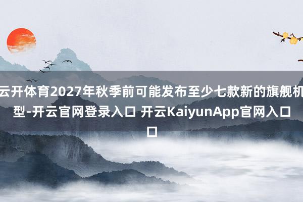 云开体育2027年秋季前可能发布至少七款新的旗舰机型-开云官网登录入口 开云KaiyunApp官网入口