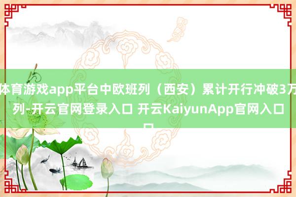 体育游戏app平台中欧班列（西安）累计开行冲破3万列-开云官网登录入口 开云KaiyunApp官网入口