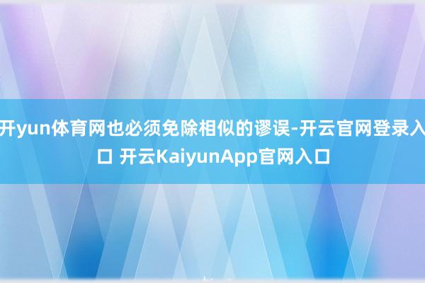 开yun体育网也必须免除相似的谬误-开云官网登录入口 开云KaiyunApp官网入口