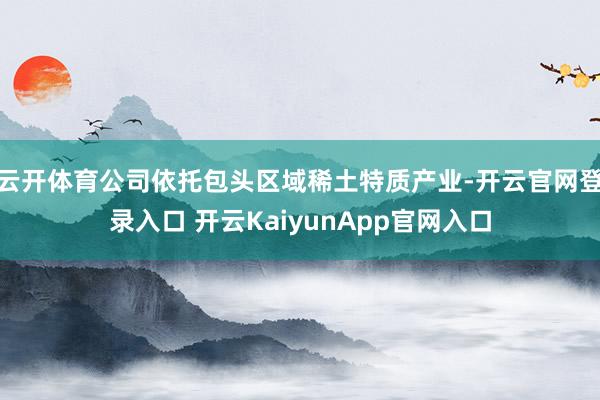 云开体育公司依托包头区域稀土特质产业-开云官网登录入口 开云KaiyunApp官网入口