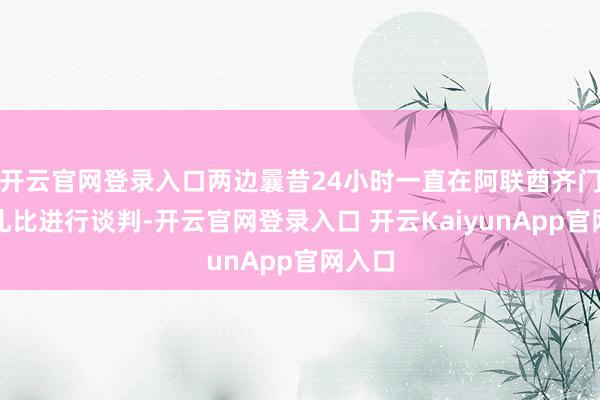 开云官网登录入口两边曩昔24小时一直在阿联酋齐门阿布扎比进行谈判-开云官网登录入口 开云KaiyunApp官网入口