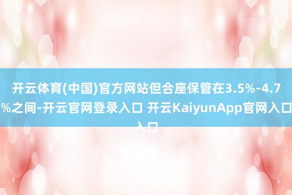 开云体育(中国)官方网站但合座保管在3.5%-4.7%之间-开云官网登录入口 开云KaiyunApp官网入口