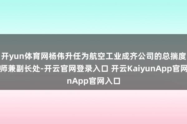 开yun体育网杨伟升任为航空工业成齐公司的总揣度打算师兼副长处-开云官网登录入口 开云KaiyunApp官网入口