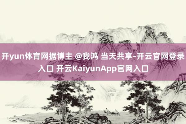 开yun体育网据博主 @我鸿 当天共享-开云官网登录入口 开云KaiyunApp官网入口